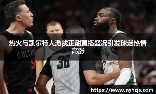 热火与凯尔特人激战正酣直播盛况引发球迷热情高涨